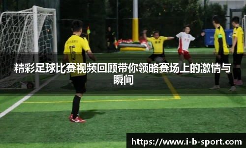 精彩足球比赛视频回顾带你领略赛场上的激情与瞬间
